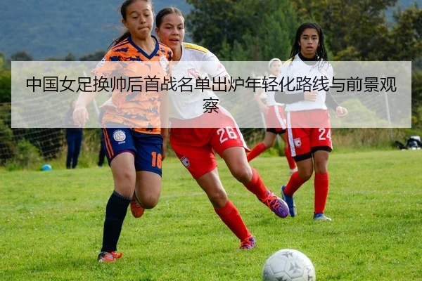 中国女足换帅后首战名单出炉年轻化路线与前景观察