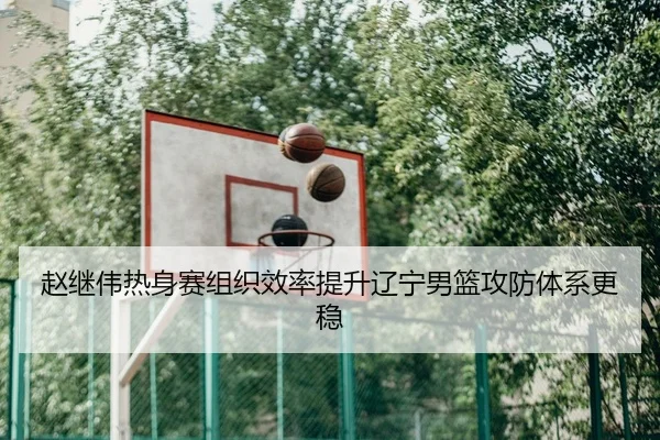 赵继伟热身赛组织效率提升辽宁男篮攻防体系更稳