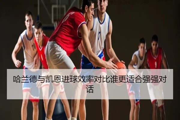 哈兰德与凯恩进球效率对比谁更适合强强对话