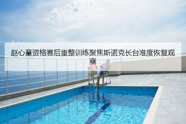 赵心童资格赛后重整训练聚焦斯诺克长台准度恢复观察