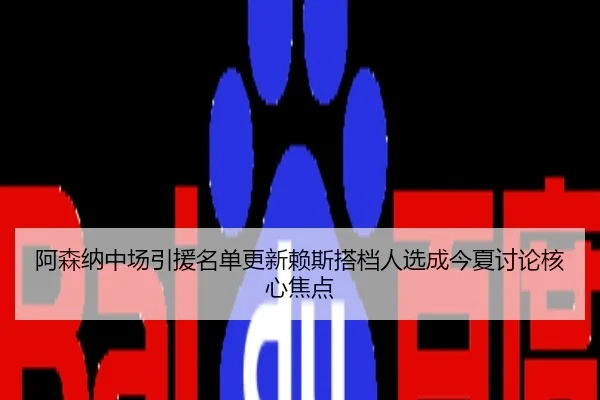 阿森纳中场引援名单更新赖斯搭档人选成今夏讨论核心焦点